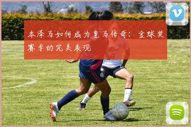 本泽马如何成为皇马传奇：金球奖赛季的完美表现