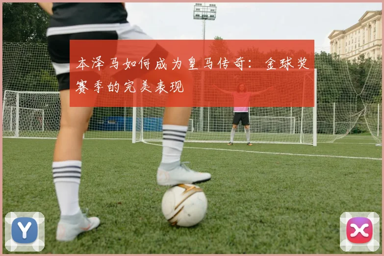本泽马如何成为皇马传奇:金球奖赛季的完美表现