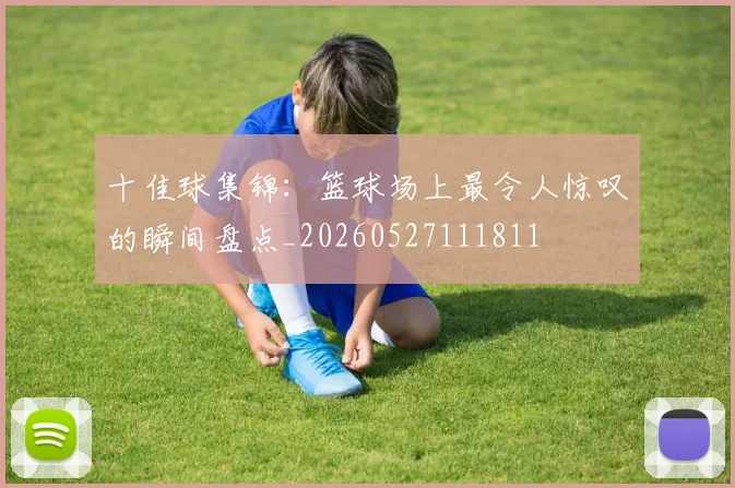十佳球集锦:篮球场上最令人惊叹的瞬间盘点_20260527111811