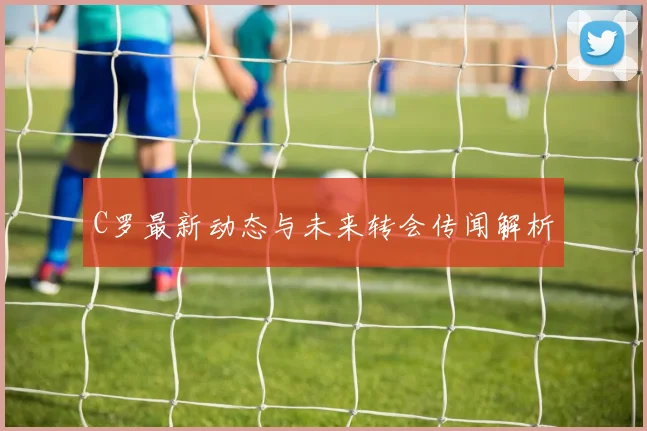 C罗最新动态与未来转会传闻解析