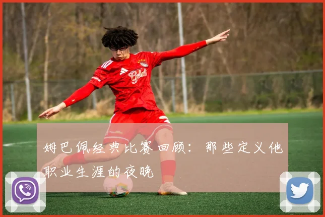 姆巴佩经典比赛回顾：那些定义他职业生涯的夜晚