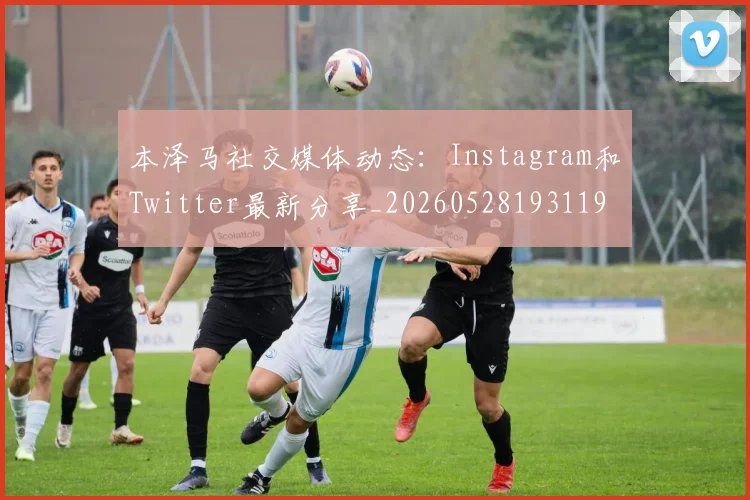 本泽马社交媒体动态：Instagram和Twitter最新分享_20260528193119