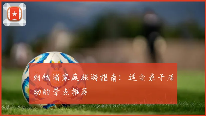 利物浦家庭旅游指南:适合亲子活动的景点推荐
