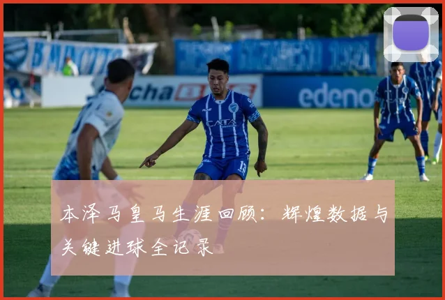 本泽马皇马生涯回顾：辉煌数据与关键进球全记录