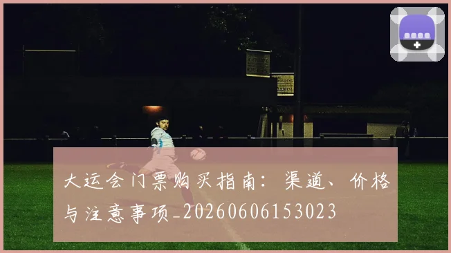 大运会门票购买指南:渠道、价格与注意事项_20260606153023