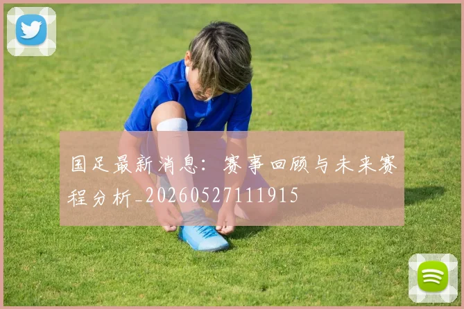 国足最新消息：赛事回顾与未来赛程分析_20260527111915