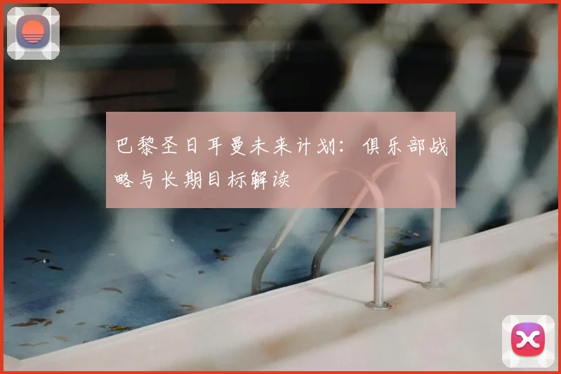 巴黎圣日耳曼未来计划：俱乐部战略与长期目标解读