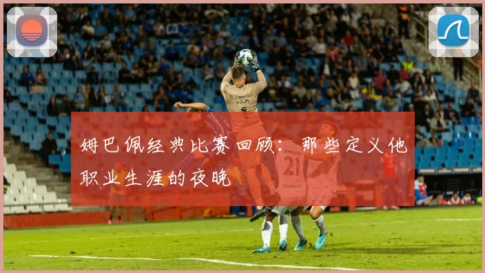 姆巴佩经典比赛回顾:那些定义他职业生涯的夜晚